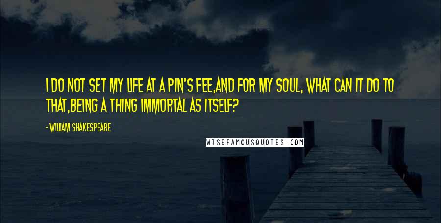 William Shakespeare Quotes: I do not set my life at a pin's fee,And for my soul, what can it do to that,Being a thing immortal as itself?