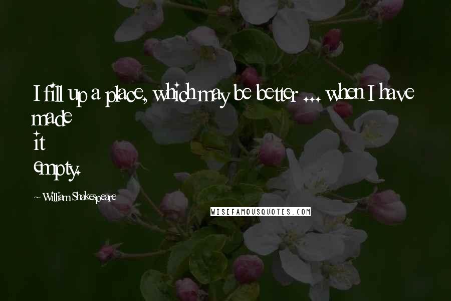 William Shakespeare Quotes: I fill up a place, which may be better ... when I have made it empty.