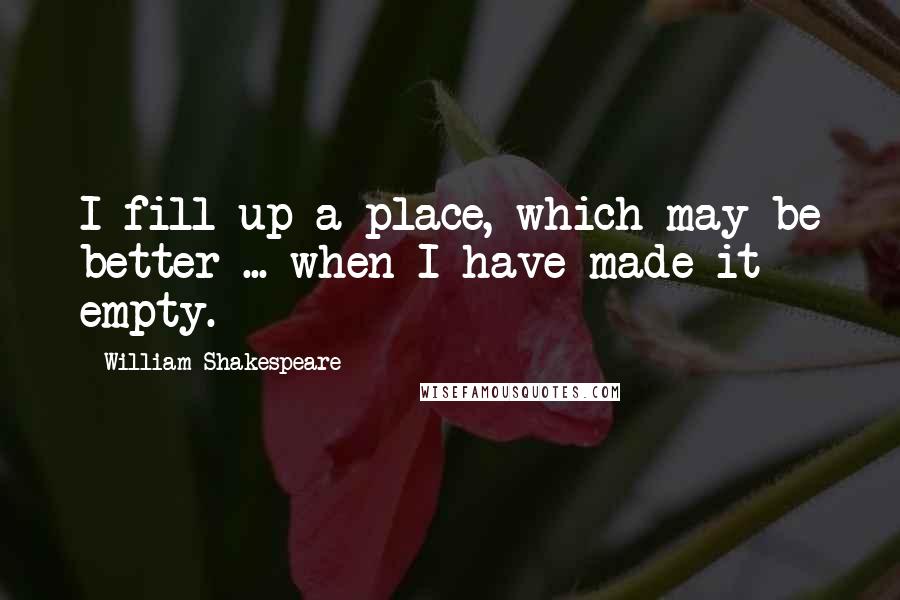 William Shakespeare Quotes: I fill up a place, which may be better ... when I have made it empty.