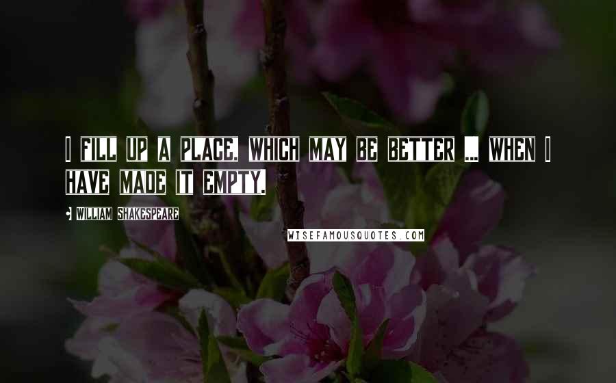 William Shakespeare Quotes: I fill up a place, which may be better ... when I have made it empty.