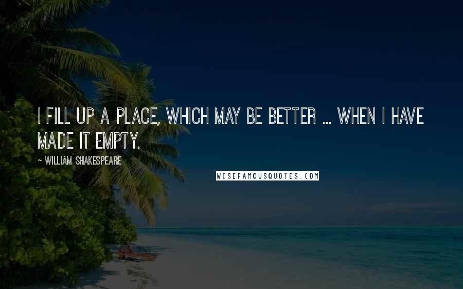 William Shakespeare Quotes: I fill up a place, which may be better ... when I have made it empty.