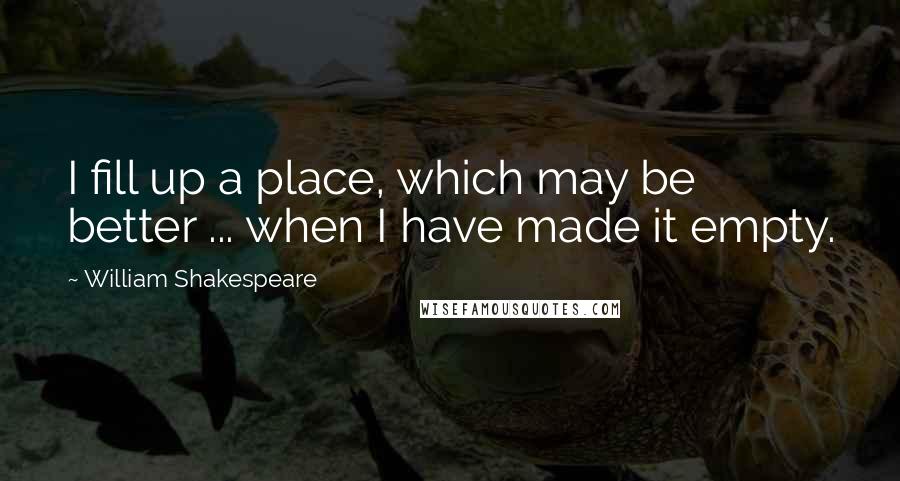 William Shakespeare Quotes: I fill up a place, which may be better ... when I have made it empty.