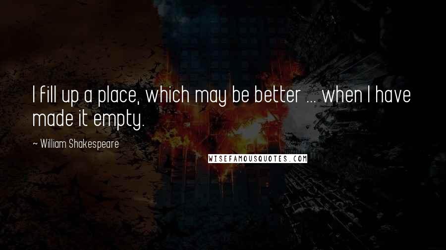 William Shakespeare Quotes: I fill up a place, which may be better ... when I have made it empty.