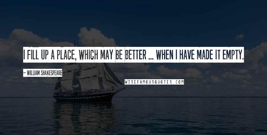 William Shakespeare Quotes: I fill up a place, which may be better ... when I have made it empty.