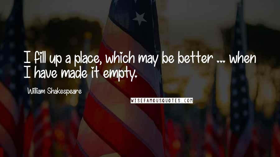 William Shakespeare Quotes: I fill up a place, which may be better ... when I have made it empty.