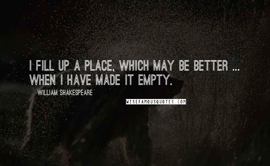 William Shakespeare Quotes: I fill up a place, which may be better ... when I have made it empty.