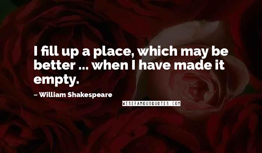 William Shakespeare Quotes: I fill up a place, which may be better ... when I have made it empty.