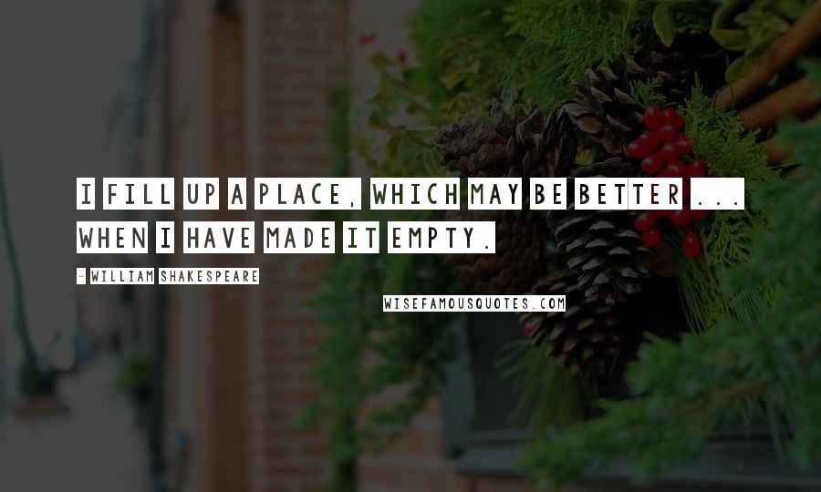 William Shakespeare Quotes: I fill up a place, which may be better ... when I have made it empty.