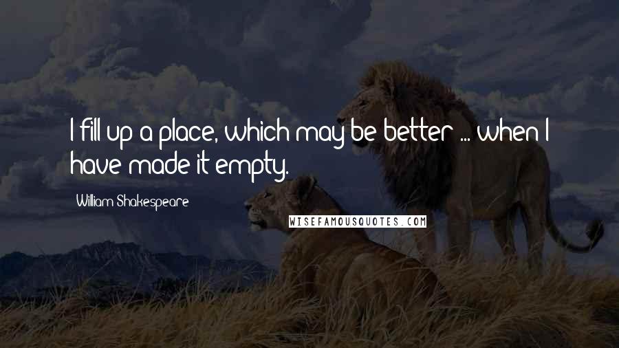 William Shakespeare Quotes: I fill up a place, which may be better ... when I have made it empty.