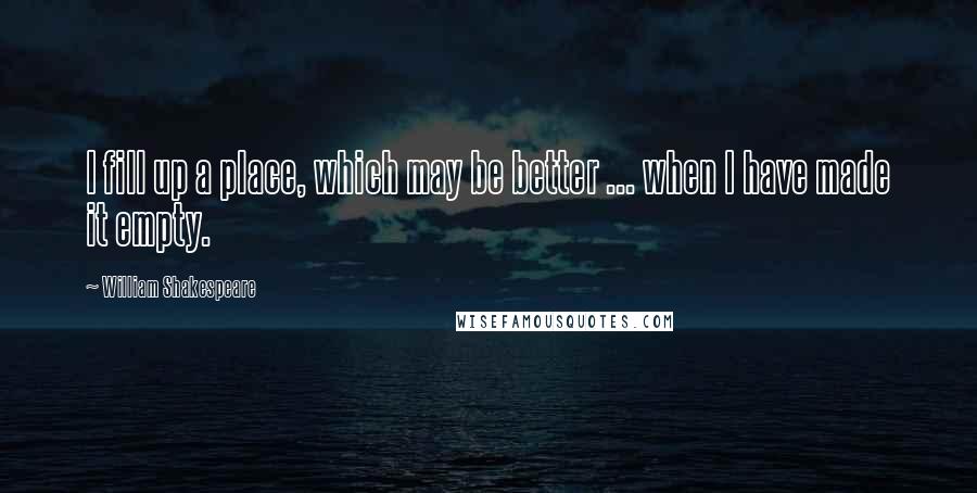 William Shakespeare Quotes: I fill up a place, which may be better ... when I have made it empty.