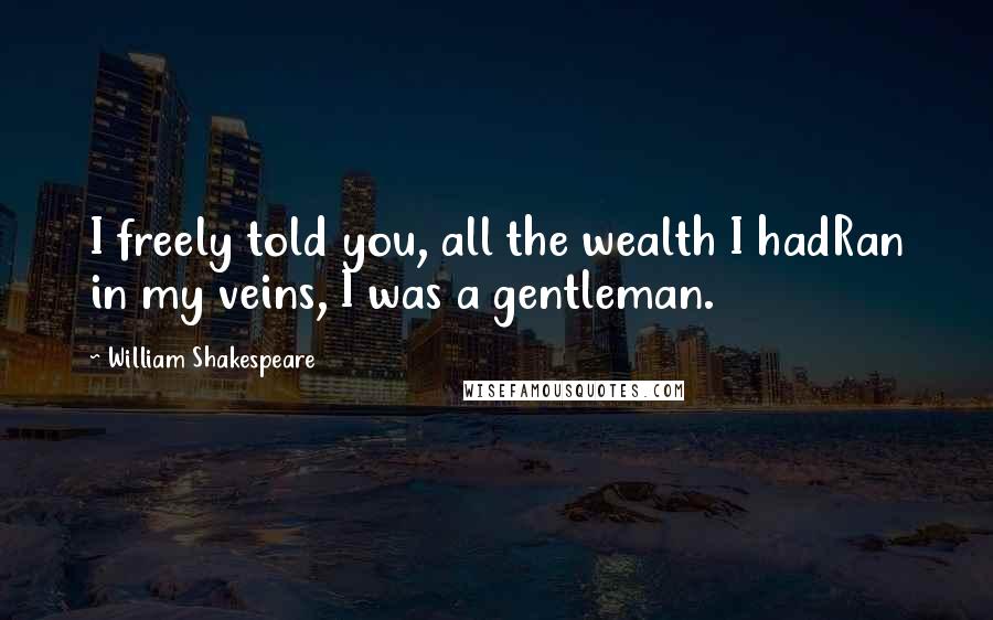 William Shakespeare Quotes: I freely told you, all the wealth I hadRan in my veins, I was a gentleman.