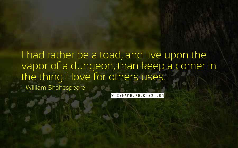 William Shakespeare Quotes: I had rather be a toad, and live upon the vapor of a dungeon, than keep a corner in the thing I love for others uses.