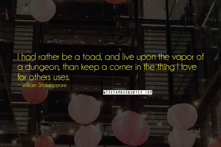 William Shakespeare Quotes: I had rather be a toad, and live upon the vapor of a dungeon, than keep a corner in the thing I love for others uses.