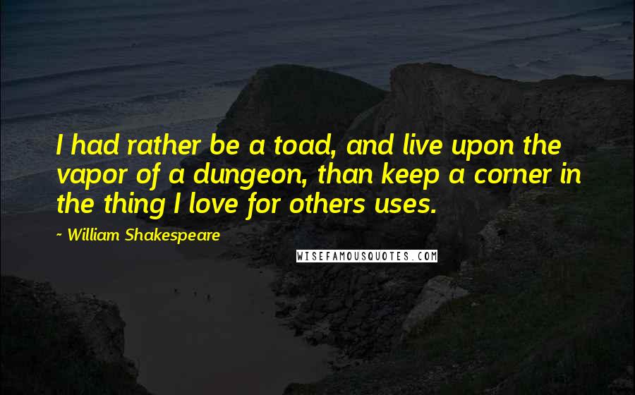 William Shakespeare Quotes: I had rather be a toad, and live upon the vapor of a dungeon, than keep a corner in the thing I love for others uses.