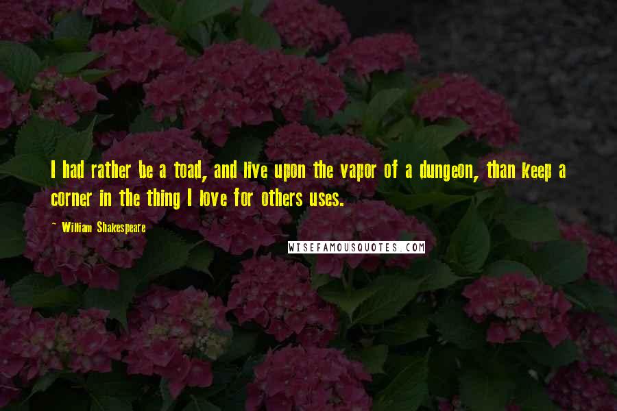 William Shakespeare Quotes: I had rather be a toad, and live upon the vapor of a dungeon, than keep a corner in the thing I love for others uses.