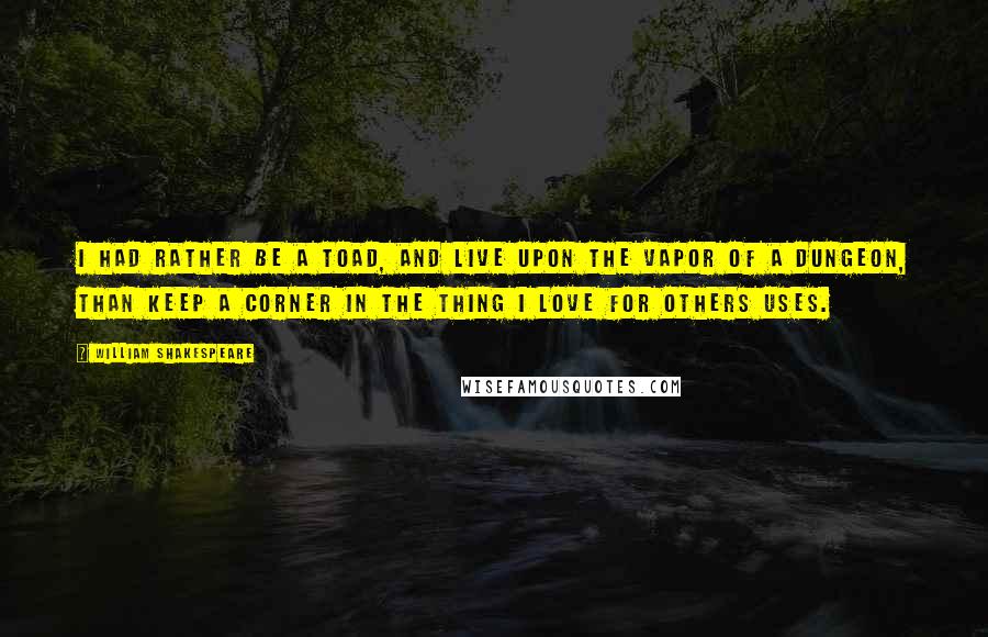 William Shakespeare Quotes: I had rather be a toad, and live upon the vapor of a dungeon, than keep a corner in the thing I love for others uses.