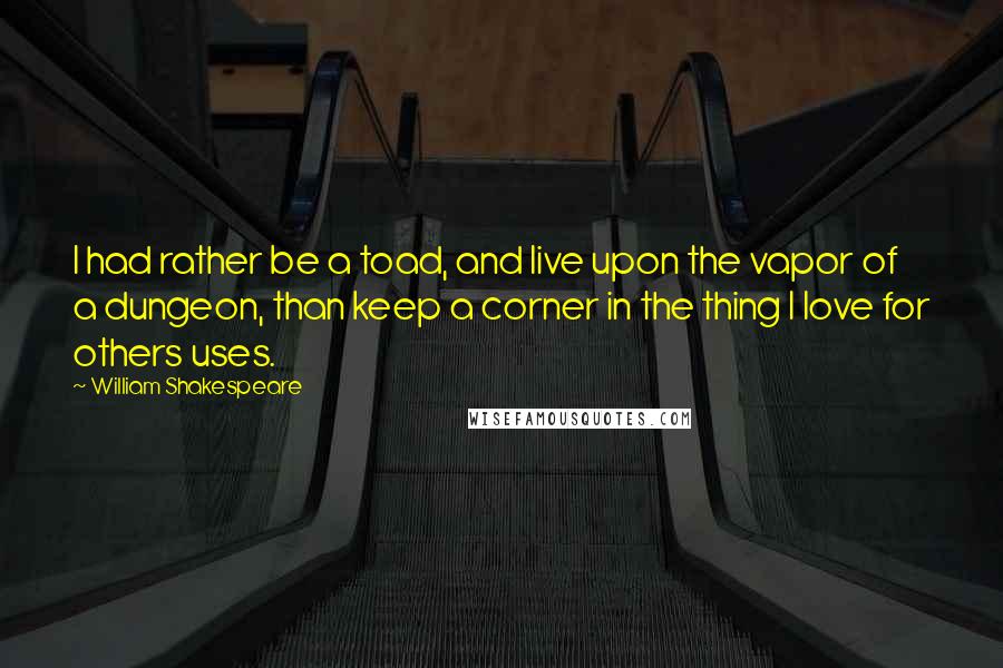 William Shakespeare Quotes: I had rather be a toad, and live upon the vapor of a dungeon, than keep a corner in the thing I love for others uses.