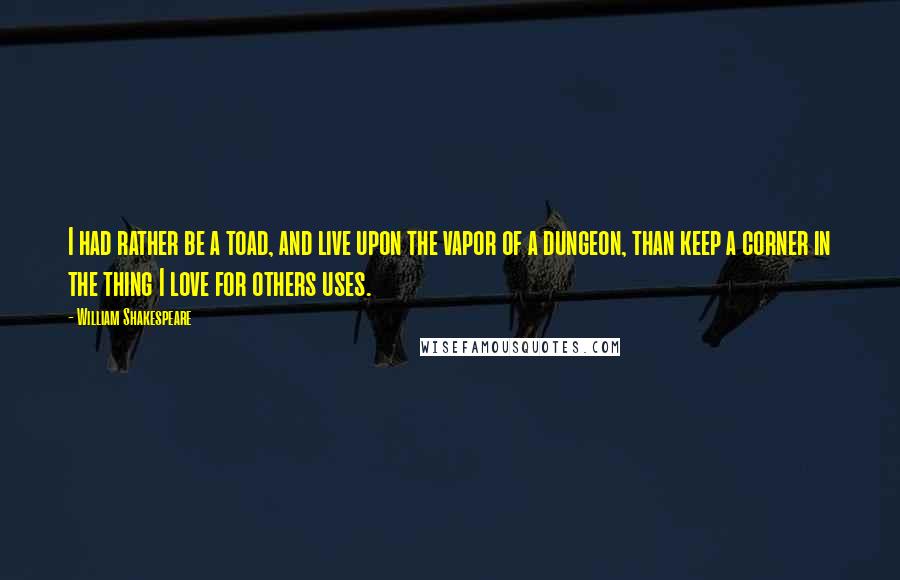 William Shakespeare Quotes: I had rather be a toad, and live upon the vapor of a dungeon, than keep a corner in the thing I love for others uses.