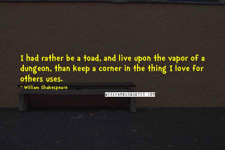 William Shakespeare Quotes: I had rather be a toad, and live upon the vapor of a dungeon, than keep a corner in the thing I love for others uses.