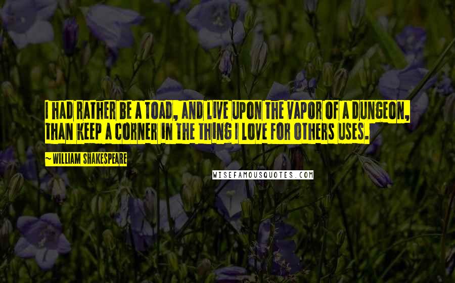 William Shakespeare Quotes: I had rather be a toad, and live upon the vapor of a dungeon, than keep a corner in the thing I love for others uses.