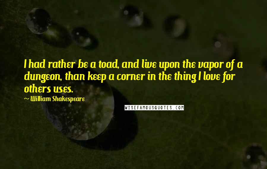 William Shakespeare Quotes: I had rather be a toad, and live upon the vapor of a dungeon, than keep a corner in the thing I love for others uses.