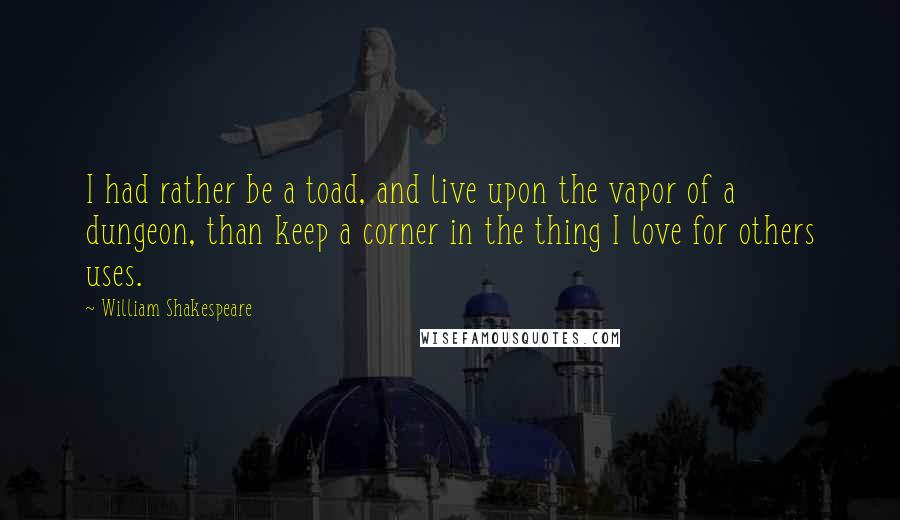 William Shakespeare Quotes: I had rather be a toad, and live upon the vapor of a dungeon, than keep a corner in the thing I love for others uses.