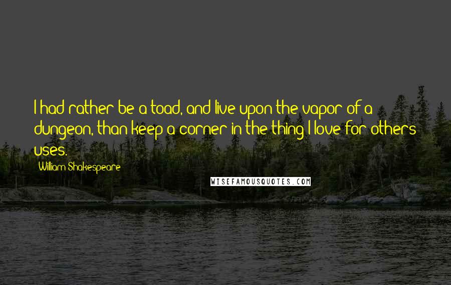 William Shakespeare Quotes: I had rather be a toad, and live upon the vapor of a dungeon, than keep a corner in the thing I love for others uses.