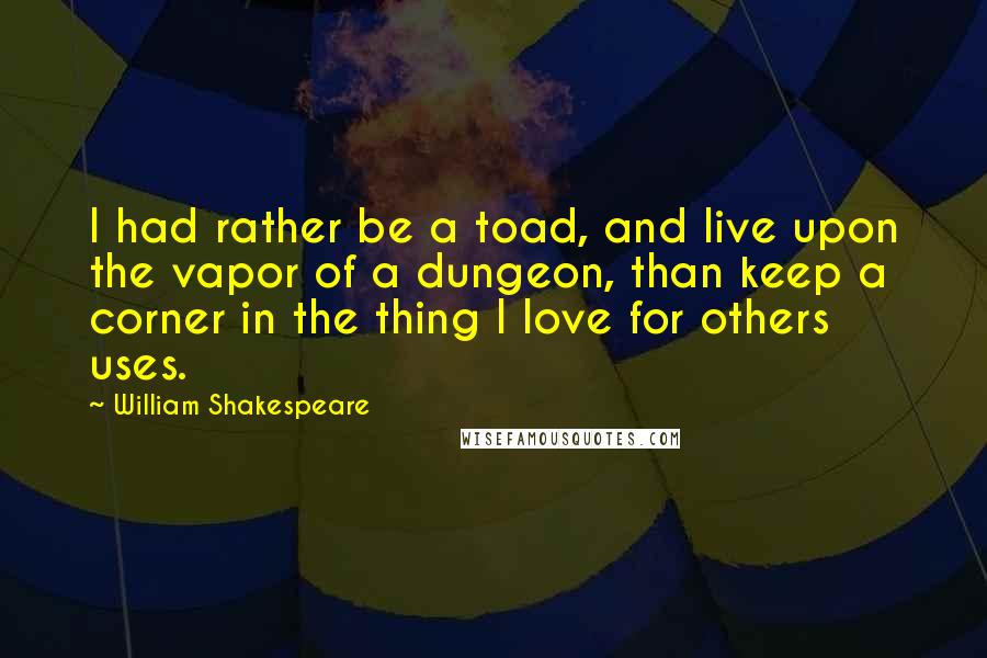 William Shakespeare Quotes: I had rather be a toad, and live upon the vapor of a dungeon, than keep a corner in the thing I love for others uses.