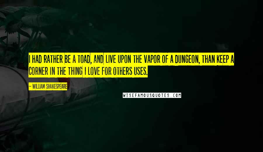 William Shakespeare Quotes: I had rather be a toad, and live upon the vapor of a dungeon, than keep a corner in the thing I love for others uses.