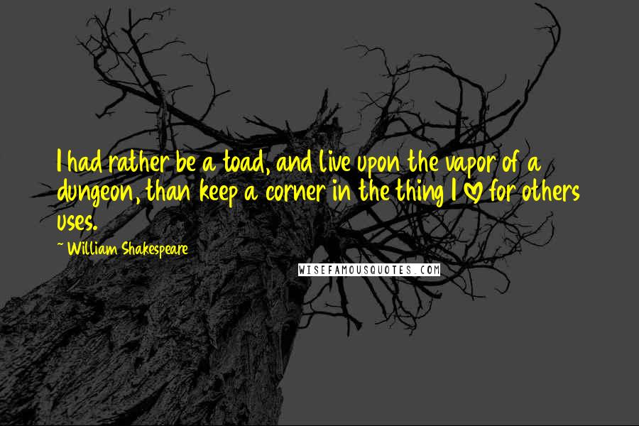 William Shakespeare Quotes: I had rather be a toad, and live upon the vapor of a dungeon, than keep a corner in the thing I love for others uses.