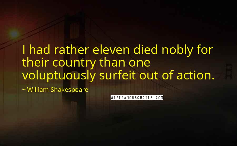 William Shakespeare Quotes: I had rather eleven died nobly for their country than one voluptuously surfeit out of action.