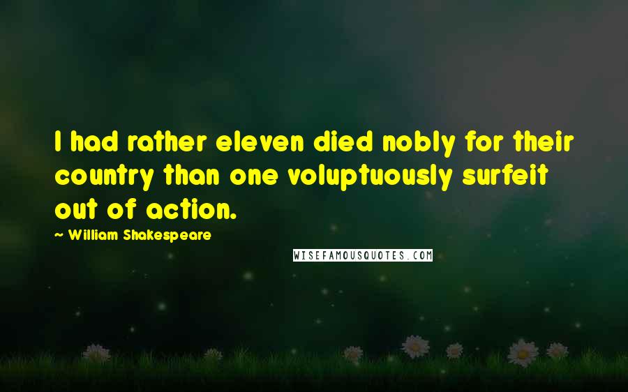 William Shakespeare Quotes: I had rather eleven died nobly for their country than one voluptuously surfeit out of action.