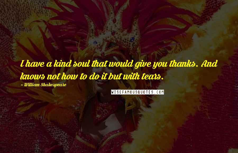 William Shakespeare Quotes: I have a kind soul that would give you thanks. And knows not how to do it but with tears.