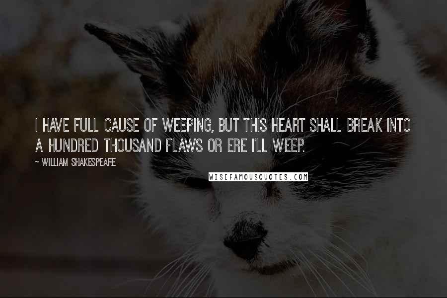 William Shakespeare Quotes: I have full cause of weeping, but this heart shall break into a hundred thousand flaws or ere I'll weep.