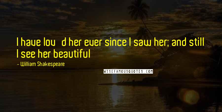William Shakespeare Quotes: I have lov'd her ever since I saw her; and still I see her beautiful