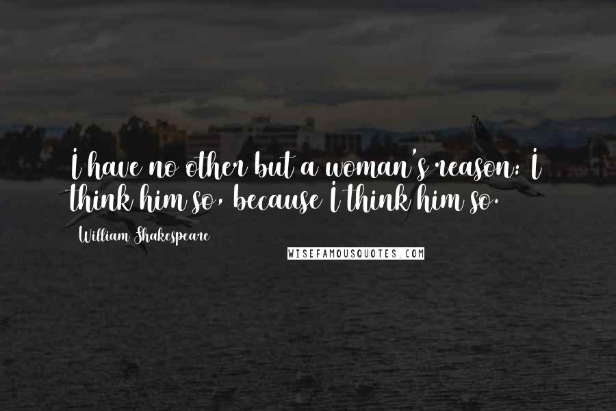 William Shakespeare Quotes: I have no other but a woman's reason: I think him so, because I think him so.