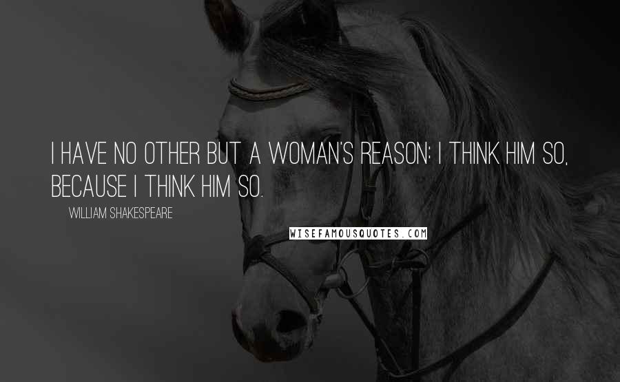 William Shakespeare Quotes: I have no other but a woman's reason: I think him so, because I think him so.