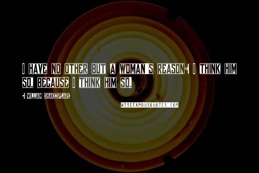 William Shakespeare Quotes: I have no other but a woman's reason: I think him so, because I think him so.