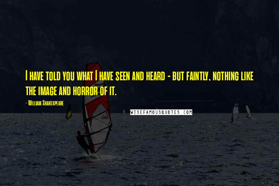 William Shakespeare Quotes: I have told you what I have seen and heard - but faintly, nothing like the image and horror of it.