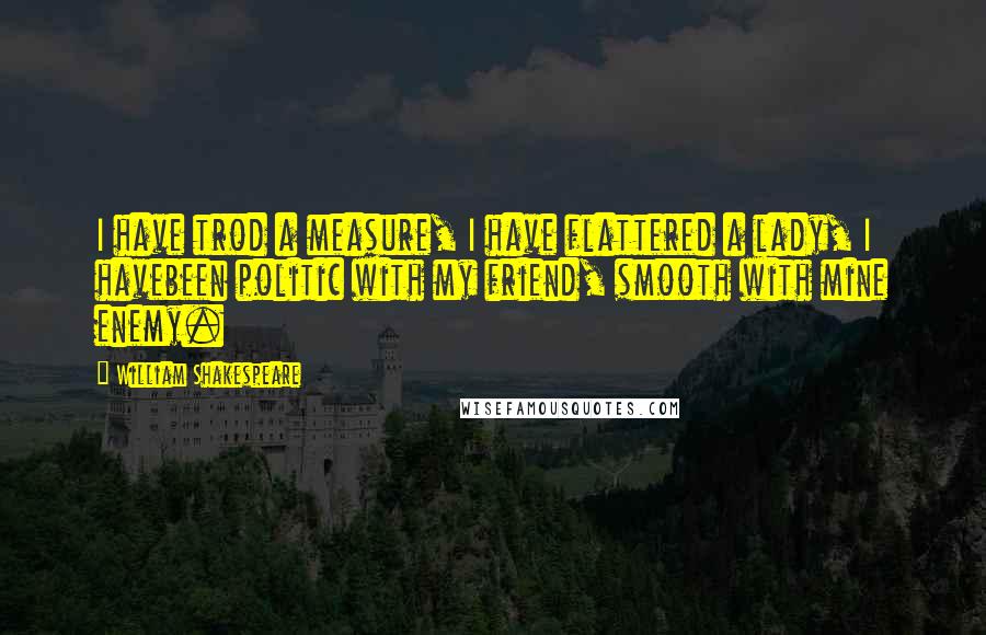 William Shakespeare Quotes: I have trod a measure, I have flattered a lady, I havebeen politic with my friend, smooth with mine enemy.