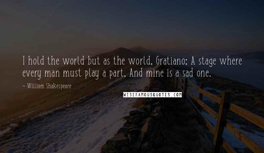 William Shakespeare Quotes: I hold the world but as the world, Gratiano; A stage where every man must play a part, And mine is a sad one.