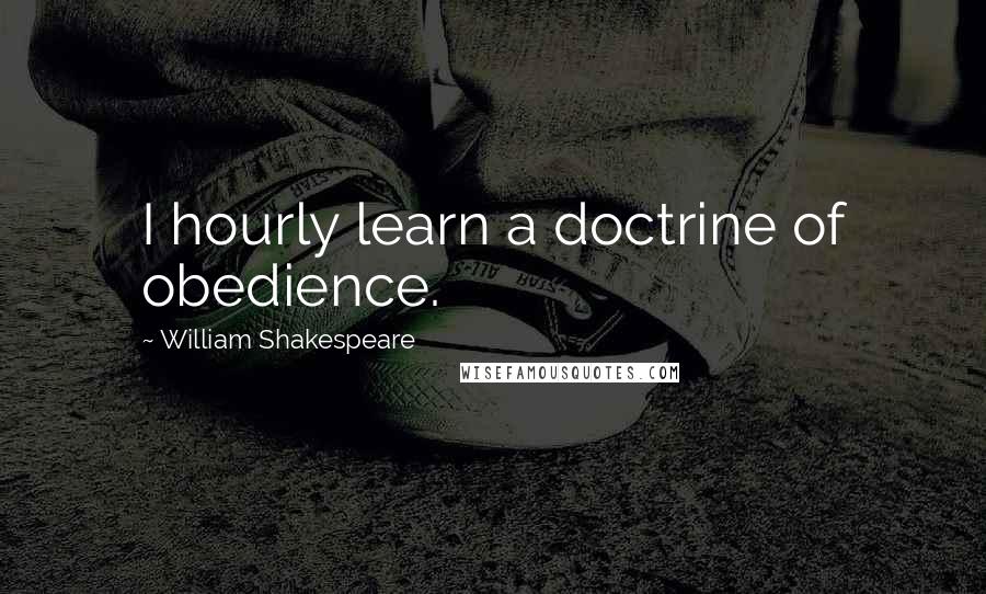 William Shakespeare Quotes: I hourly learn a doctrine of obedience.