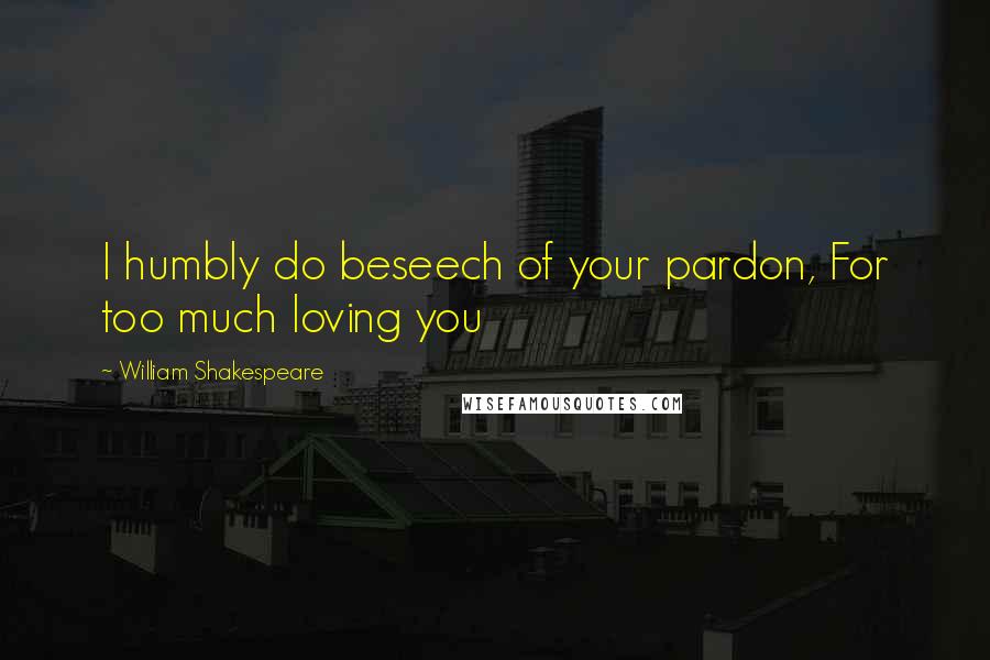 William Shakespeare Quotes: I humbly do beseech of your pardon, For too much loving you