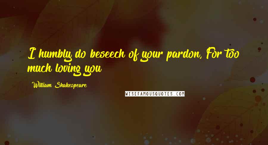 William Shakespeare Quotes: I humbly do beseech of your pardon, For too much loving you