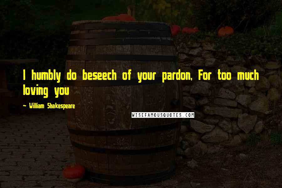William Shakespeare Quotes: I humbly do beseech of your pardon, For too much loving you