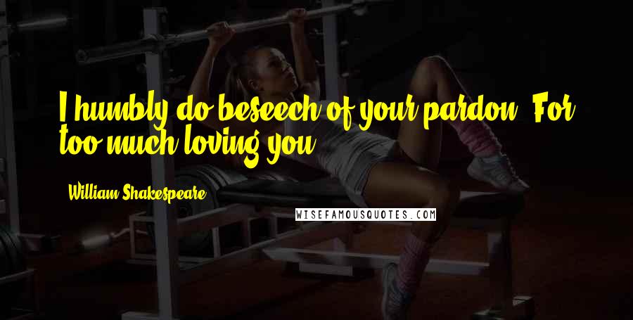 William Shakespeare Quotes: I humbly do beseech of your pardon, For too much loving you