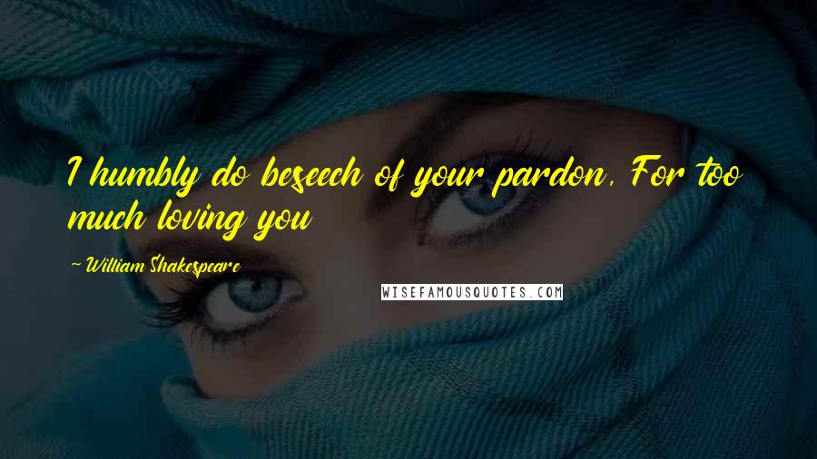 William Shakespeare Quotes: I humbly do beseech of your pardon, For too much loving you