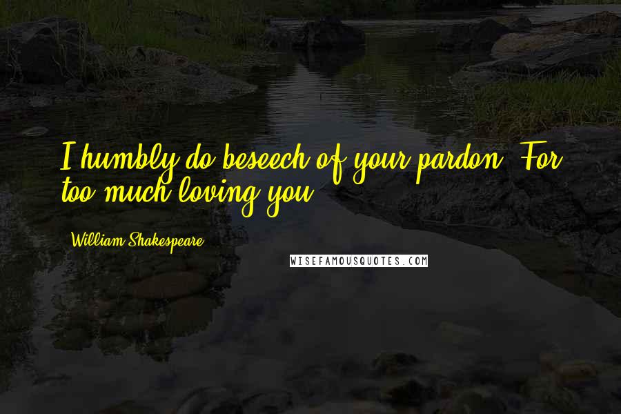 William Shakespeare Quotes: I humbly do beseech of your pardon, For too much loving you