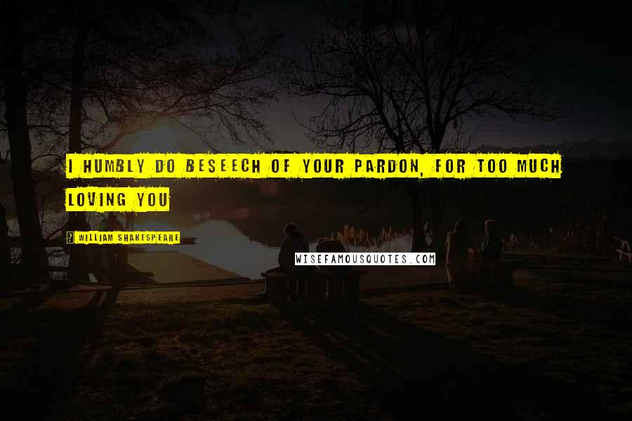 William Shakespeare Quotes: I humbly do beseech of your pardon, For too much loving you