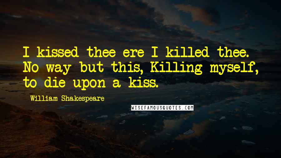 William Shakespeare Quotes: I kissed thee ere I killed thee. No way but this, Killing myself, to die upon a kiss.